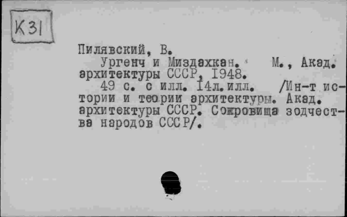 ﻿КЗІ
V———.
Пилявский, В.
Ургенч и Миздахкан. М., Акад, архитектуры СССР, 1948.
49 с. с илл. 14л.илл. /Ин-т ис тории и теории архитектуры. Акад, архитектуры СССР. Сокровища зодчест ва народов СССР/.